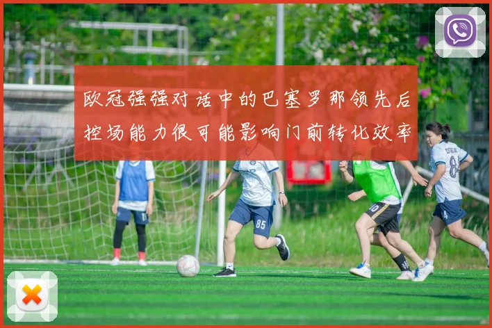 欧冠强强对话中的巴塞罗那领先后控场能力很可能影响门前转化效率