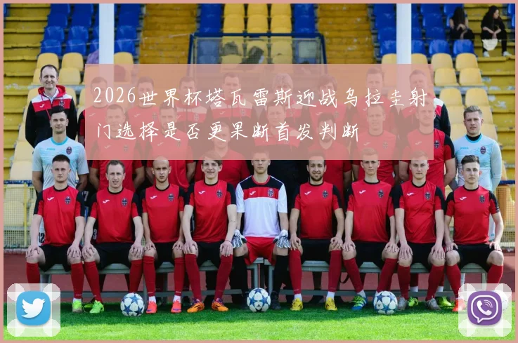 2026世界杯塔瓦雷斯迎战乌拉圭射门选择是否更果断首发判断