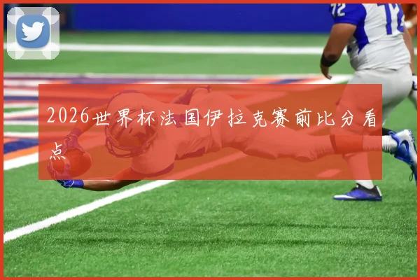 2026世界杯法国伊拉克赛前比分看点
