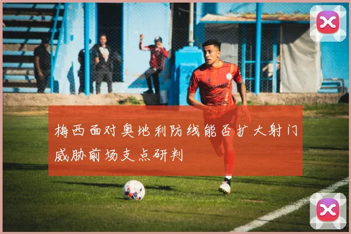 梅西面对奥地利防线能否扩大射门威胁前场支点研判
