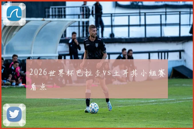 2026世界杯巴拉圭vs土耳其小组赛看点