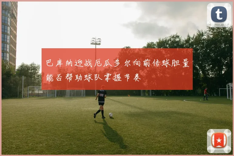巴库纳迎战厄瓜多尔向前传球胆量能否帮助球队掌握节奏