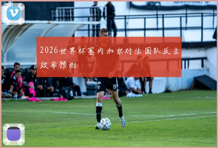 2026世界杯塞内加尔对法国队反击效率预测
