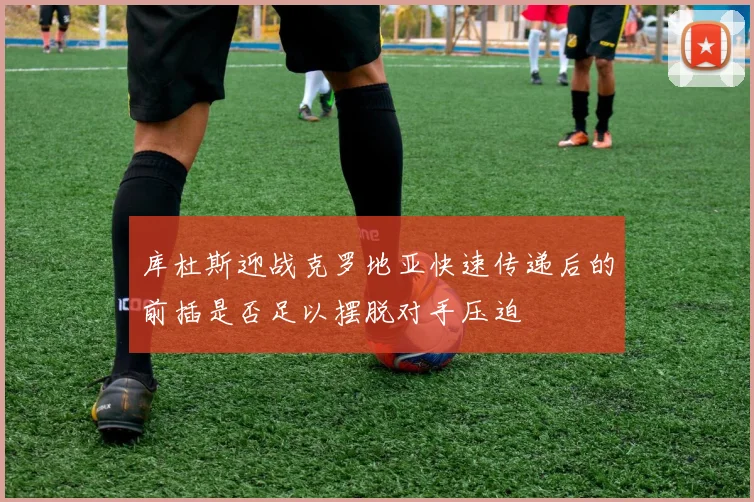 库杜斯迎战克罗地亚快速传递后的前插是否足以摆脱对手压迫