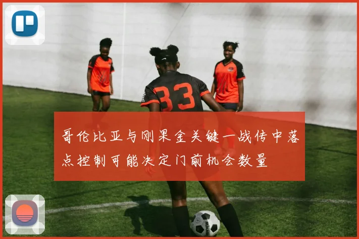 哥伦比亚与刚果金关键一战传中落点控制可能决定门前机会数量