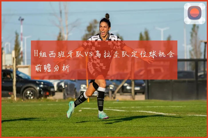 H组西班牙队vs乌拉圭队定位球机会前瞻分析
