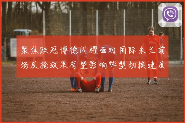 聚焦欧冠博德闪耀面对国际米兰前场反抢效果有望影响阵型切换速度
