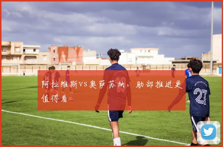 阿拉维斯vs奥萨苏纳,肋部推进更值得看