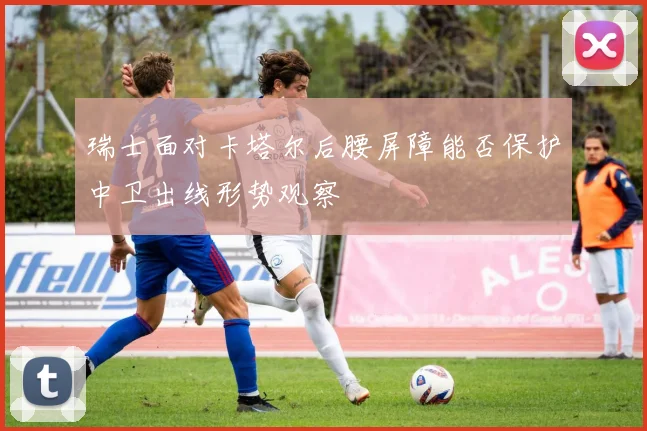 瑞士面对卡塔尔后腰屏障能否保护中卫出线形势观察