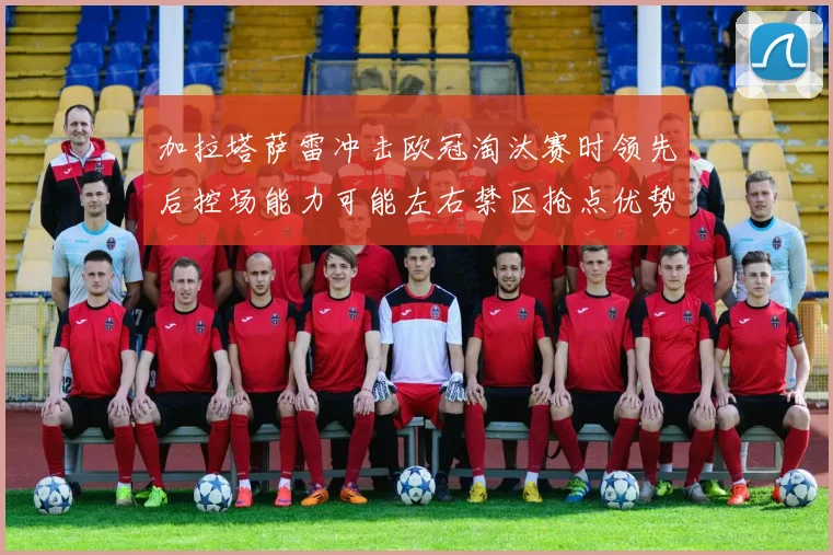 加拉塔萨雷冲击欧冠淘汰赛时领先后控场能力可能左右禁区抢点优势