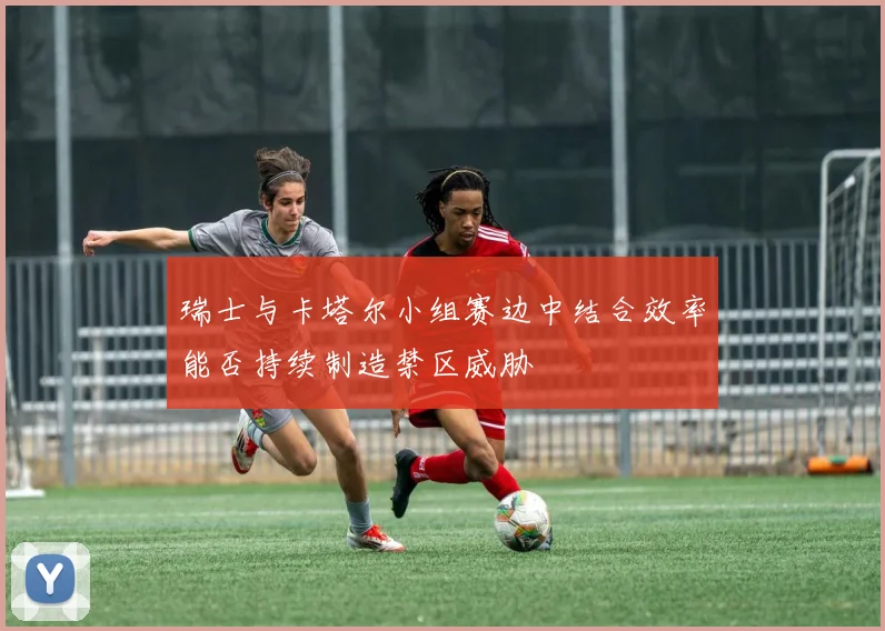瑞士与卡塔尔小组赛边中结合效率能否持续制造禁区威胁