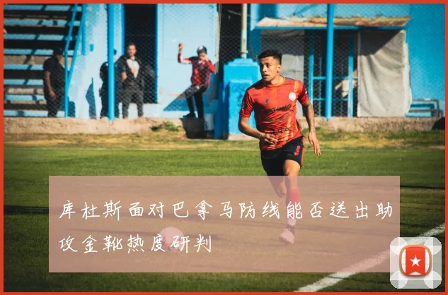 库杜斯面对巴拿马防线能否送出助攻金靴热度研判