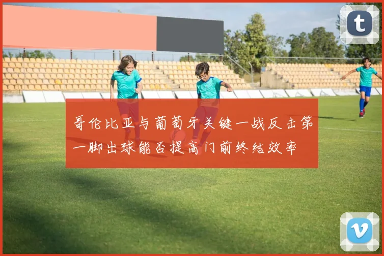 哥伦比亚与葡萄牙关键一战反击第一脚出球能否提高门前终结效率