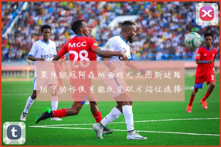 聚焦欧冠阿森纳面对尤文图斯边路防守协作很可能改变双方站位选择