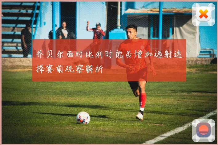 乔贝尔面对比利时能否增加远射选择赛前观察解析
