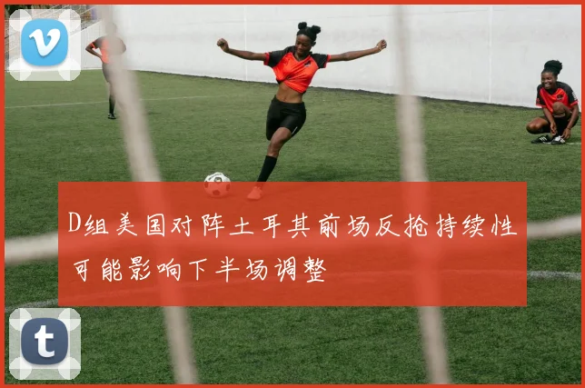 D组美国对阵土耳其前场反抢持续性可能影响下半场调整