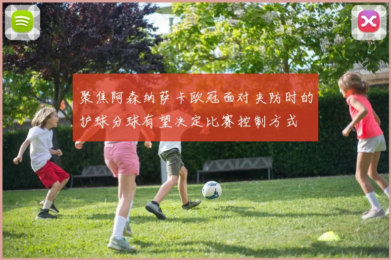 聚焦阿森纳萨卡欧冠面对夹防时的护球分球有望决定比赛控制方式