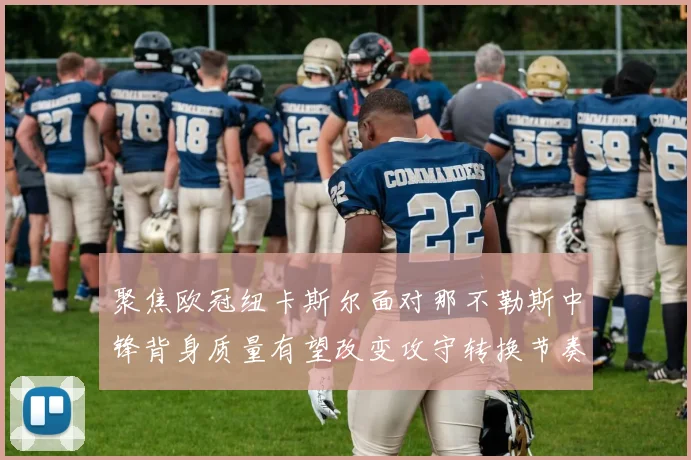 聚焦欧冠纽卡斯尔面对那不勒斯中锋背身质量有望改变攻守转换节奏