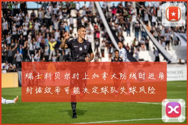 瑞士科贝尔对上加拿大防线时近角封堵效率可能决定球队失球风险