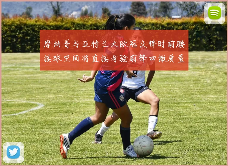 摩纳哥与亚特兰大欧冠交锋时前腰接球空间将直接考验前锋回撤质量