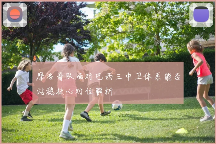 摩洛哥队面对巴西三中卫体系能否站稳核心对位解析