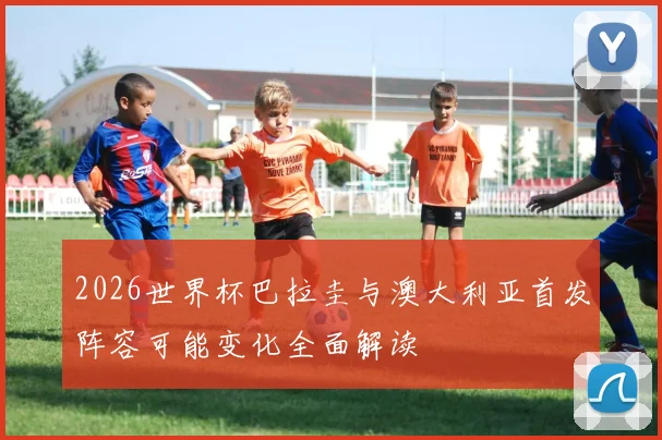 2026世界杯巴拉圭与澳大利亚首发阵容可能变化全面解读