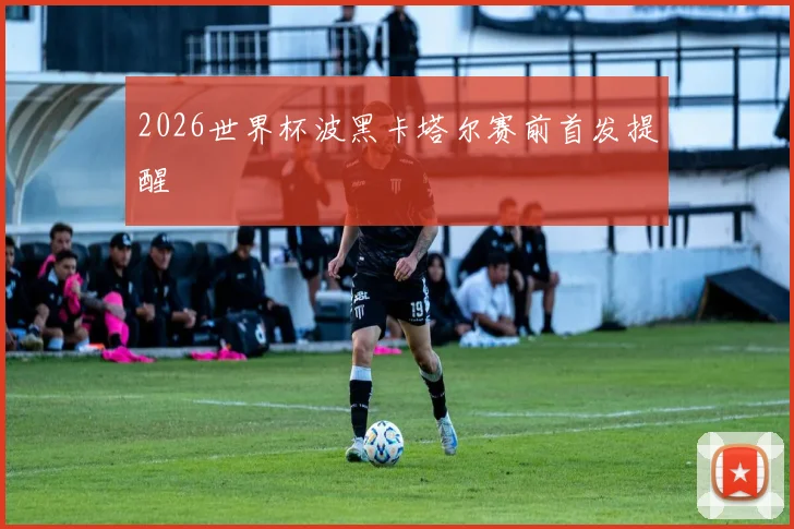 2026世界杯波黑卡塔尔赛前首发提醒