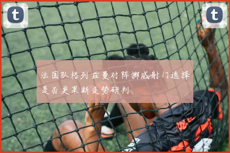 法国队格列兹曼对阵挪威射门选择是否更果断走势研判