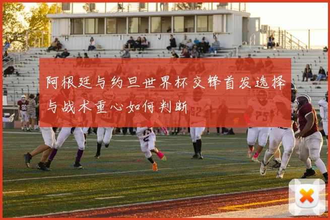 阿根廷与约旦世界杯交锋首发选择与战术重心如何判断
