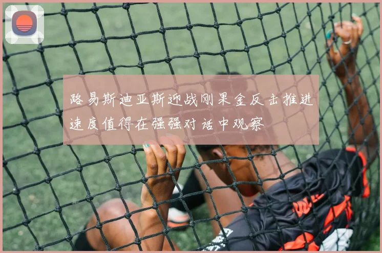 路易斯迪亚斯迎战刚果金反击推进速度值得在强强对话中观察