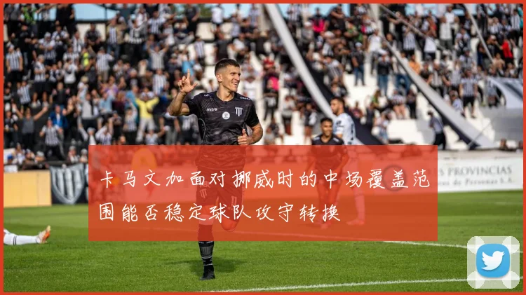 卡马文加面对挪威时的中场覆盖范围能否稳定球队攻守转换