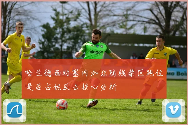 哈兰德面对塞内加尔防线禁区跑位是否占优反击核心分析