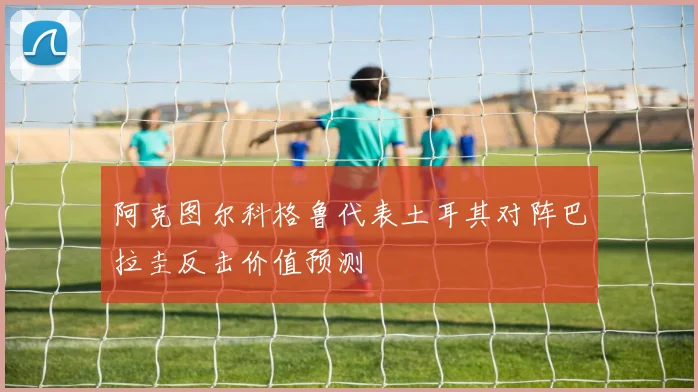 阿克图尔科格鲁代表土耳其对阵巴拉圭反击价值预测