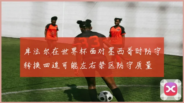 库法尔在世界杯面对墨西哥时防守转换回追可能左右禁区防守质量