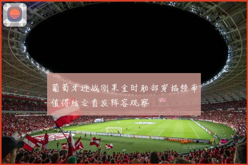 葡萄牙迎战刚果金时肋部穿插频率值得结合首发阵容观察