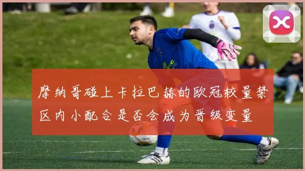 摩纳哥碰上卡拉巴赫的欧冠较量禁区内小配合是否会成为晋级变量