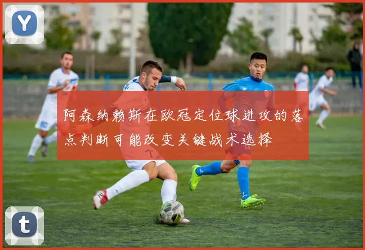 阿森纳赖斯在欧冠定位球进攻的落点判断可能改变关键战术选择