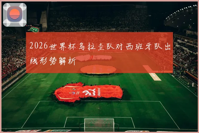 2026世界杯乌拉圭队对西班牙队出线形势解析