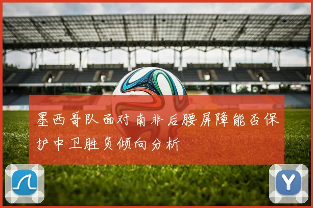 墨西哥队面对南非后腰屏障能否保护中卫胜负倾向分析