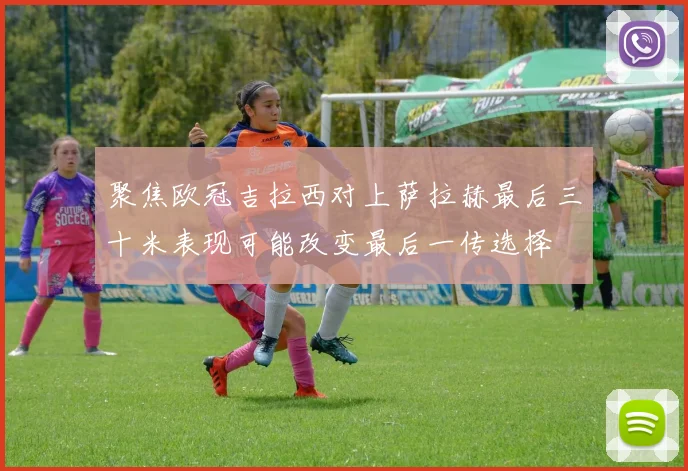 聚焦欧冠吉拉西对上萨拉赫最后三十米表现可能改变最后一传选择