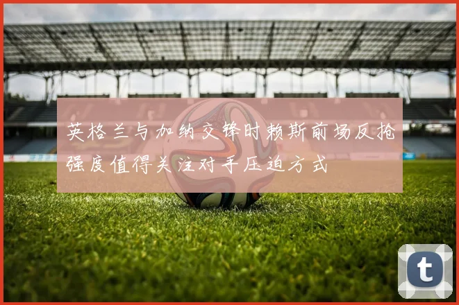 英格兰与加纳交锋时赖斯前场反抢强度值得关注对手压迫方式